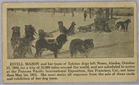 ESTELL MASON and her team of Eskimo dogs left Nome, Alaska, October 27, 1908 for a trip of 32,000 miles around the wold, and are schedule to arrive at the Panama Pacific International Exposition San Francisco, Cal., not later than May 1st, 1915. She must 