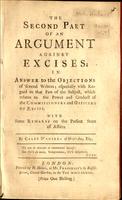 second part of An argument against excises ; in answer to the objections of several writers ; especially with regard to that part of the subject, which relates to the power and conduct of the commissioners and officers of excise. With some remarks on the 